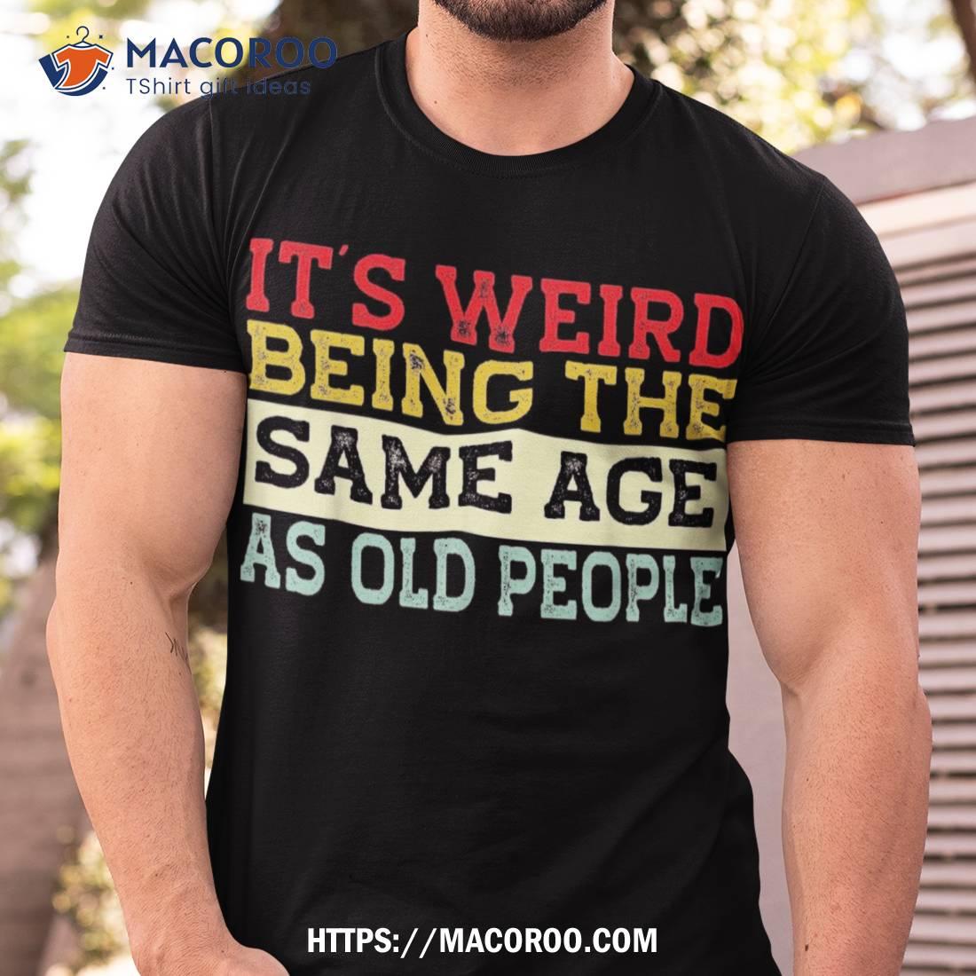 It’s Weird Being The Same Age As Old People Funny Sarcastic Shirt