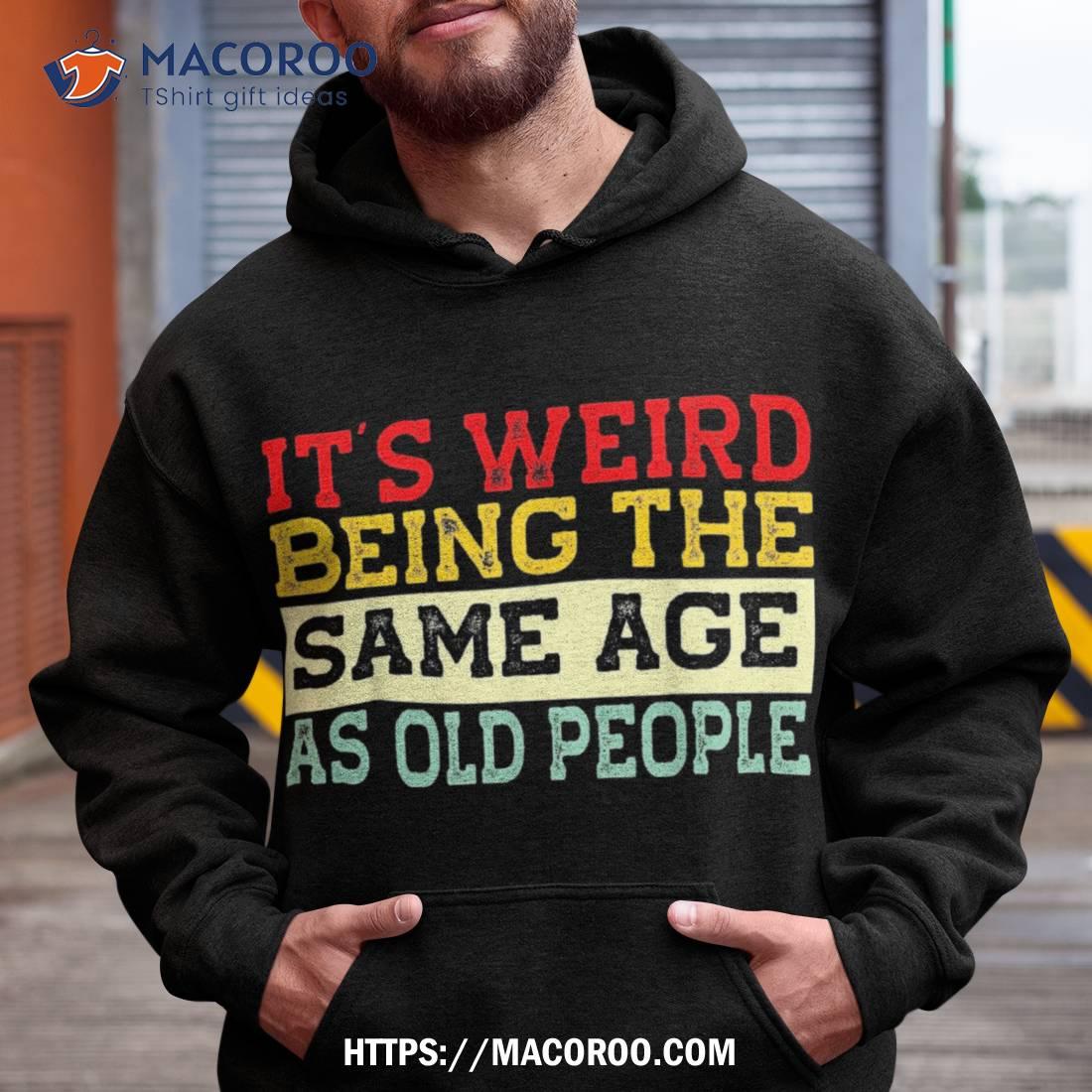 It’s Weird Being The Same Age As Old People Funny Sarcastic Shirt