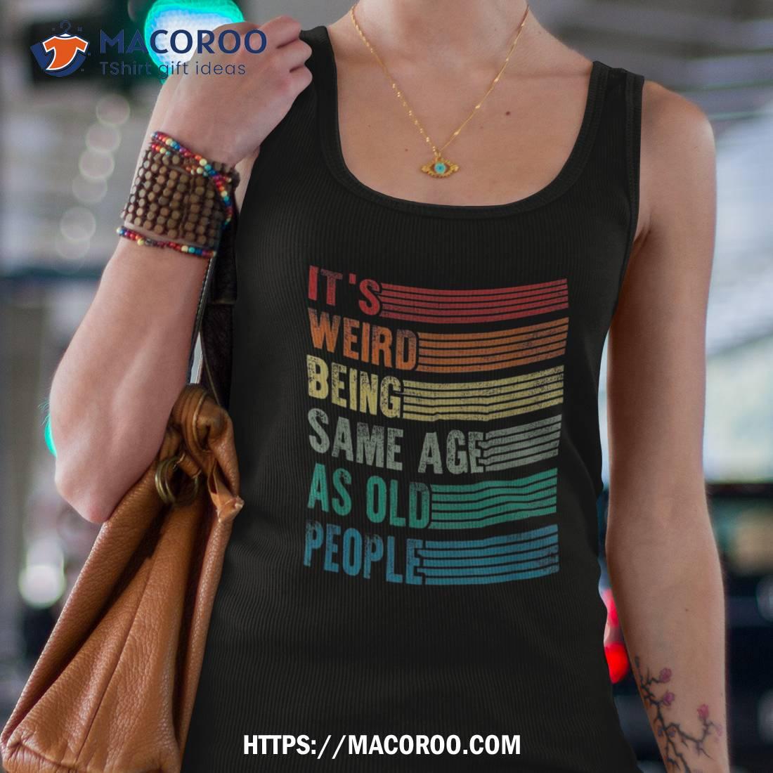 Its Weird Being The Same Age As Old People Funny Shirt